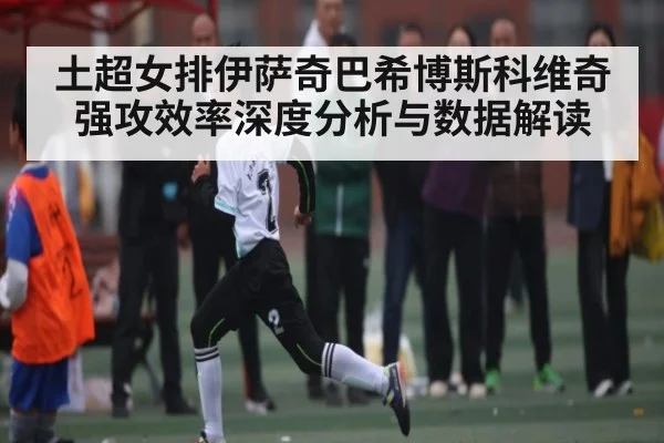 土超女排伊萨奇巴希博斯科维奇强攻效率深度分析与数据解读