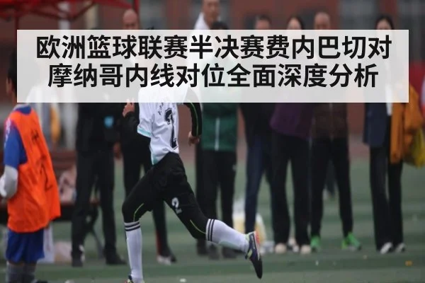 欧洲篮球联赛半决赛费内巴切对摩纳哥内线对位全面深度分析